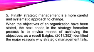 5. Finally, strategic management is a more careful
and systematic approach to change.
When the objectives of an organization have been
stated, the next phase in the strategy formation
process is to devise means of achieving the
objectives, as a result Ezigbo, (2011:352) identified
the major reasons why strategic management fails.
 