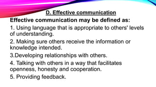 D. Effective communication
Effective communication may be defined as:
1. Using language that is appropriate to others' levels
of understanding.
2. Making sure others receive the information or
knowledge intended.
3.Developing relationships with others.
4. Talking with others in a way that facilitates
openness, honesty and cooperation.
5. Providing feedback.
 