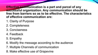Effective communication is a part and parcel of any
successful organization. Any communication should be
free from barriers so as to be effective. The characteristics
of effective communication are:
1. Clarity of Purpose
2. Completeness
3. Conciseness
4. Feedback
5. Empathy
6. Modify the message according to the audience
7. Multiple Channels of communication
8. Make effective use of Grapevine
 