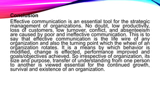 Conclusion
Effective communication is an essential tool for the strategic
management of organizations. No doubt, low productivity,
loss of customers, low turnover, conflict, and absenteeism
are caused by poor and ineffective communication. This is to
say that effective communication is the life wire of any
organization and also the turning point which the wheel of an
organization rotates. It is a means by which behavior is
modified, change is effected, performance improved and
goals/objectives achieved. So irrespective of organization, its
size and purpose, transfer of understanding from one person
to another is viewed essential for the continued growth,
survival and existence of an organization.
 