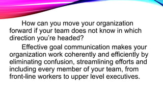 How can you move your organization
forward if your team does not know in which
direction you’re headed?
Effective goal communication makes your
organization work coherently and efficiently by
eliminating confusion, streamlining efforts and
including every member of your team, from
front-line workers to upper level executives.
 