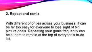 2. Repeat and remix
With different priorities across your business, it can
be far too easy for everyone to lose sight of big
picture goals. Repeating your goals frequently can
help them to remain at the top of everyone’s to-do
list.
 