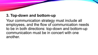 3. Top-down and bottom-up
Your communication strategy must include all
employees, and the flow of communication needs
to be in both directions: top-down and bottom-up
communication must be in concert with one
another.
 