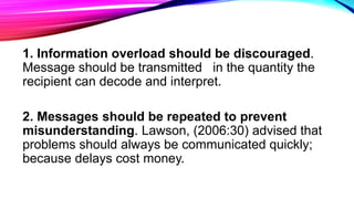 1. Information overload should be discouraged.
Message should be transmitted in the quantity the
recipient can decode and interpret.
2. Messages should be repeated to prevent
misunderstanding. Lawson, (2006:30) advised that
problems should always be communicated quickly;
because delays cost money.
 