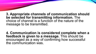 3. Appropriate channels of communication should
be selected for transmitting information. The
choice of channel is a function of the nature of the
message to be transmitted.
4. Communication is considered complete when a
feedback is given to a message. This should be
encouraged as a way of confirming how successful
the communication was.
 