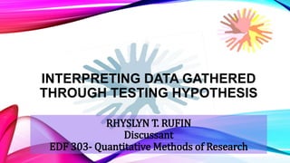 INTERPRETING DATA GATHERED
THROUGH TESTING HYPOTHESIS
RHYSLYN T. RUFIN
Discussant
EDF 303- Quantitative Methods of Research
 