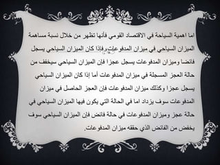 ‫م‬ ‫نسبة‬ ‫خالل‬ ‫من‬ ‫تظهر‬ ‫فأنها‬ ‫القومي‬ ‫االقتصاد‬ ‫في‬ ‫السياحة‬ ‫اهمية‬ ‫اما‬
‫ساهمة‬
‫السياحي‬ ‫الميزان‬ ‫كان‬ ‫فإذا‬ ،‫المدفوعات‬ ‫ميزان‬ ‫في‬ ‫السياحي‬ ‫الميزان‬
‫يسجل‬
‫سيخ‬ ‫السياحي‬ ‫الميزان‬ ‫فإن‬ ‫عجزا‬ ‫يسجل‬ ‫المدفوعات‬ ‫وميزان‬ ‫فائضا‬
‫من‬ ‫فف‬
‫السياح‬ ‫الميزان‬ ‫كان‬ ‫إذا‬ ‫أما‬ ‫المدفوعات‬ ‫ميزان‬ ‫في‬ ‫المسجلة‬ ‫العجز‬ ‫حالة‬
‫ي‬
‫ميزان‬ ‫في‬ ‫الحاصل‬ ‫العجز‬ ‫فإن‬ ‫المدفوعات‬ ‫ميزان‬ ‫وكذلك‬ ‫عجزا‬ ‫يسجل‬
‫الس‬ ‫الميزان‬ ‫فيها‬ ‫يكون‬ ‫التي‬ ‫الحالة‬ ‫في‬ ‫اما‬ ‫يزداد‬ ‫سوف‬ ‫المدفوعات‬
‫في‬ ‫ياحي‬
‫السياحي‬ ‫الميزان‬ ‫فإن‬ ‫فائض‬ ‫حالة‬ ‫في‬ ‫المدفوعات‬ ‫وميزان‬ ‫عجز‬ ‫حالة‬
‫سوف‬
‫المدفوعات‬ ‫ميزان‬ ‫حققه‬ ‫الذي‬ ‫الفائض‬ ‫من‬ ‫يخفض‬
.
 