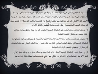 ‫تعتمد‬
‫الطبيعية‬ ‫غير‬ ‫السياحية‬ ‫الخدمات‬ ‫انتاج‬ ‫على‬ ‫االنفاق‬ ‫تخفيض‬ ‫سياسة‬
(
‫الس‬ ‫الجذب‬ ‫مناطق‬
‫صنع‬ ‫من‬ ‫ياحي‬
‫االنسان‬
)
‫الم‬ ‫محل‬ ‫احاللها‬ ‫يمكن‬ ‫التي‬ ‫المحلية‬ ‫والدينية‬ ‫واالثرية‬ ‫التراثية‬ ‫السياحية‬ ‫الموارد‬ ‫على‬ ‫او‬
‫السياحية‬ ‫وارد‬
‫يمكن‬ ‫التي‬ ‫العالجية‬ ‫الخدمات‬ ‫عن‬ ‫فضال‬ ،‫متقدمة‬ ‫تكنولوجية‬ ‫خبرات‬ ‫إلى‬ ‫تحتاج‬ ‫ال‬ ‫التي‬ ‫االجنبية‬
‫بعض‬ ‫تقدمها‬ ‫ان‬
‫االتية‬ ‫بالنقاط‬ ‫التخفيض‬ ‫سياسة‬ ‫تحديد‬ ‫ويمكن‬ ،‫المتخصصة‬ ‫الصحية‬ ‫المؤسسات‬
:
-
.

‫سياحية‬ ‫مناطق‬ ‫ايجاد‬ ‫من‬ ‫البد‬ ‫الطبيعية‬ ‫السياحية‬ ‫المنتجات‬ ‫على‬ ‫الطلب‬ ‫معدل‬ ‫انخفاض‬ ‫ظل‬ ‫في‬
‫صناعية‬
‫االجنبية‬ ‫المقصد‬ ‫مناطق‬ ‫عن‬ ‫تعوض‬ ‫وطنية‬
.

‫سيما‬ ‫ال‬ ‫معينة‬ ‫سياحية‬ ‫منتجات‬ ‫قيم‬ ‫تخفيض‬
(
‫والطبيعية‬ ‫الدينية‬ ‫السياحة‬
)
،
‫ع‬ ‫تقل‬ ‫بقيم‬
‫ن‬
‫اقيام‬
‫من‬ ‫نظيرتها‬
‫الخارجية‬ ‫السياحي‬ ‫الجذب‬ ‫مناطق‬ ‫في‬ ‫السياحية‬ ‫المنتجات‬
‫هذه‬ ‫على‬ ‫المحلي‬ ‫الطلب‬ ‫زيادة‬ ‫ضمان‬ ‫تمثل‬
‫المنتجات‬
‫السياحية‬ ‫الواردات‬ ‫تخفيض‬ ‫في‬ ‫تساهم‬ ‫ان‬ ‫يمكن‬ ‫التي‬
.

‫ج‬
-
‫بعض‬ ‫على‬ ‫رسوم‬ ‫فرض‬ ‫خالل‬ ‫من‬ ‫نسبيا‬ ‫مرتفعة‬ ‫المستوردة‬ ‫السياحية‬ ‫المنتجات‬ ‫أسعار‬ ‫جعل‬
‫انواع‬
‫أمرا‬ ‫بديلة‬ ‫محلية‬ ‫سياحية‬ ‫خدمات‬ ‫انتاج‬ ‫جعل‬ ‫بالتالي‬ ،‫أخرى‬ ‫وإجراءات‬ ،‫السياحة‬ ‫ألغراض‬ ‫السفر‬
‫مرب‬
‫حا‬
.
 