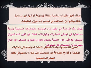 ‫تهدف‬
‫هذه‬
‫الدراسة‬
‫الى‬
‫تقييم‬
‫اداء‬
‫الواردات‬
‫والصادرات‬
‫السياحية‬
‫ونسبة‬
‫مساهمتها‬
‫في‬
‫اجمالي‬
‫الصادرات‬
،‫والواردات‬
‫فضال‬
‫عن‬
‫تقييم‬
‫اداء‬
‫الميزان‬
‫السياحي‬
‫العراقي‬
‫ومدى‬
‫امكانية‬
‫تحسين‬
‫الميزان‬
‫التجاري‬
‫السياحي‬
‫عب‬
‫ر‬
‫اتباع‬
‫مجموعة‬
‫من‬
‫السياسات‬
‫التي‬
‫تسهم‬
‫في‬
:
 