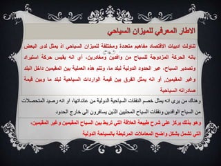‫تناولت‬
‫ادبيات‬
‫االقتصاد‬
‫مفاهيم‬
‫متعددة‬
‫ومختلفة‬
‫للميزان‬
‫السياحي‬
‫اذ‬
‫يمثل‬
‫لدى‬
‫البعض‬
‫بانه‬
‫الحركة‬
‫المزدوجة‬
‫للسياح‬
‫من‬
‫وافدين‬
،‫ومغادرين‬
‫أي‬
‫انه‬
‫يقيس‬
‫حركة‬
‫استيراد‬
‫وتصدير‬
،‫السياح‬
‫عبر‬
‫الحدود‬
‫الدولية‬
‫لبلد‬
،‫ما‬
‫وتتم‬
‫هذه‬
‫العملية‬
‫بين‬
‫المقيمين‬
‫داخل‬
‫البلد‬
‫وغير‬
‫المقيمين‬
,
‫أو‬
‫انه‬
‫يمثل‬
‫الفرق‬
‫بين‬
‫قيمة‬
‫الواردات‬
‫السياحية‬
‫لبلد‬
‫ما‬
‫وبين‬
‫ق‬
‫يمة‬
‫صادراته‬
‫السياحية‬
‫من‬ ‫الدولية‬ ‫السياحية‬ ‫النفقات‬ ‫خصم‬ ‫يمثل‬ ‫انه‬ ‫يرى‬ ‫من‬ ‫وهناك‬
،‫عائداتها‬
‫الم‬ ‫رصيد‬ ‫انه‬ ‫او‬
‫تحصالت‬
‫الحدود‬ ‫خارج‬ ‫الى‬ ‫يسافرون‬ ‫الذين‬ ‫المحليين‬ ‫السياح‬ ‫ونفقات‬ ‫الوافدين‬ ‫السياح‬ ‫من‬
‫ال‬ ‫وغير‬ ‫المقيمين‬ ‫السياح‬ ‫بين‬ ‫تربط‬ ‫التي‬ ‫العالقة‬ ‫طبيعة‬ ‫شرح‬ ‫على‬ ‫يركز‬ ‫بذلك‬ ‫وهو‬
،‫مقيمين‬
‫الدولية‬ ‫بالسياحة‬ ‫المرتبطة‬ ‫المعامالت‬ ‫واضح‬ ‫بشكل‬ ‫تشمل‬ ‫التي‬
 