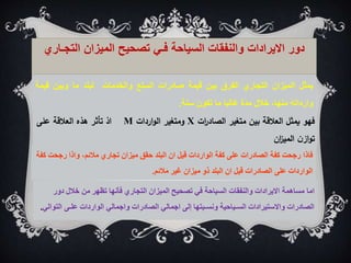‫يمثل‬
‫الميزان‬
‫التجاري‬
‫الفرق‬
‫بين‬
‫قيمة‬
‫صادرات‬
‫السلع‬
‫والخدمات‬
‫لبلد‬
‫ما‬
‫وبين‬
‫قي‬
‫مة‬
‫وارداته‬
،‫منها‬
‫خالل‬
‫مدة‬
‫غالبا‬
‫ما‬
‫تكون‬
‫سنة‬
.
ً‫دور‬
‫االيراداتًوالنفقاتًالسياحةًفـيًتصحيحًالميزانًالتجـ‬
‫اري‬
‫فهو‬
‫يمثل‬
‫العالقة‬
‫بين‬
‫متغير‬
‫ات‬
‫ر‬‫الصاد‬
X
‫ومتغير‬
‫اردات‬‫و‬‫ال‬
M
‫اذ‬
‫تأثر‬
‫هذه‬
‫العالقة‬
‫على‬
‫ن‬‫از‬‫و‬‫ت‬
‫ان‬
‫ز‬‫المي‬
‫ف‬
‫اذا‬
‫رجحت‬ ‫واذا‬ ،‫مالئم‬ ‫تجاري‬ ‫ميزان‬ ‫حقق‬ ‫البلد‬ ‫ان‬ ‫قيل‬ ‫الواردات‬ ‫كفة‬ ‫على‬ ‫الصادرات‬ ‫كفة‬ ‫رجحت‬
‫كفة‬
‫مالئم‬ ‫غير‬ ‫ميزان‬ ‫ذو‬ ‫البلد‬ ‫ان‬ ‫قيل‬ ‫الصادرات‬ ‫على‬ ‫الواردات‬
.
‫ا‬
‫ما‬
‫دور‬ ‫خالل‬ ‫من‬ ‫تظهر‬ ‫فأنها‬ ‫التجاري‬ ‫الميزان‬ ‫تصحيح‬ ‫في‬ ‫السياحة‬ ‫والنفقات‬ ‫االيرادات‬ ‫مساهمة‬
‫الت‬ ‫علـى‬ ‫الواردات‬ ‫واجمالي‬ ‫الصادرات‬ ‫اجمالي‬ ‫إلى‬ ‫ونسـبتها‬ ‫السـياحية‬ ‫واالستيرادات‬ ‫الصادرات‬
‫والي‬
.
 