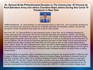 Dr. Samuel Bride-Philanthropist-Donates to The Community- ST.Vincent de
Paul-Salvation Army and others Charities-Helps others During this Covid 19
Pandemic in New York
1888PressRelease - Dr. Samuel Bride is a well-respected doctor in New York . He is constantly donating his
money and time to the community. His love for all people especially the homeless, children, and animals
during the COVID-19 pandemic has made him a hero to many people.
New York, NY - Dr. Samuel Bride is a well-respected doctor in New York. He is constantly donating his
money and time to the community. His love for all people especially the homeless, children, and animals
during the COVID-19 pandemic has made him a hero to many people. Feeding people in need and finding
shelter against the winter cold is his priority. “Homelessness is a serious societal issue and one that all of us
need to address. We can do that by supporting agencies that work on their behalf, and by ensuring that we
pay attention to the signs of people that need help and what steps to take in order to best assist those in
need," said Dr. Bride. He also understands the need to be able to attend religious service and the frustration
all people are going through during these trying times. He is a man who respects all religions and the right in
this country to be able to attend services. Indirectly through charitable donations, he helps others to attend
online service.
Dr. Samuel Bride is a physician, father, husband and tennis enthusiast. He received his BA in 1995 from the
College of William and Mary in Williamsburg, VA and his Medical Degree from Boston University School of
Medicine in Boston, MA in 2006. He is currently the Medical Director of UMD Urgent Care in Long Island
City, New York. For the last 10 years, he has done volunteer work as a visiting fellow at Lamtoro Medical
Clinic in West Africa. He says that it is the most rewarding and gratifying experience of his life thus far. He
has also volunteered as a physician for the last 3 years with UNHCR in Jordan at a Zattari refugee camp.
https://www.drsamuelbride.com/
 