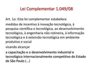 Lei Complementar 1.049/08
Art. 1o: Esta lei complementar estabelece
medidas de incentivo à inovação tecnológica, à
pesquisa científica e tecnológica, ao desenvolvimento
tecnológico, à engenharia não-rotineira, à informação
tecnológica e à extensão tecnológica em ambiente
produtivo e social
visando alcançar
a capacitação e o desenvolvimento industrial e
tecnológico internacionalmente competitivo do Estado
de São Paulo (...)
 