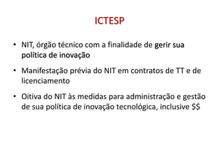 ICTESP
• NIT, órgão técnico com a finalidade de gerir sua
política de inovação
• Manifestação prévia do NIT em contratos de TT e de
licenciamento
• Oitiva do NIT às medidas para administração e gestão
de sua política de inovação tecnológica, inclusive $$
 