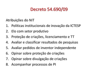 Decreto 54.690/09
Atribuições do NIT
1. Políticas institucionais de inovação da ICTESP
2. Elo com setor produtivo
3. Proteção de criações, licenciamento e TT
4. Avaliar e classificar resultados de pesquisas
5. Avaliar pedidos de inventor independente
6. Opinar sobre proteção de criações
7. Opinar sobre divulgação de criações
8. Acompanhar processos de PI
 