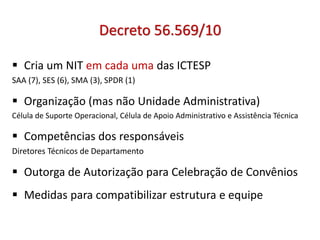 Decreto 56.569/10
 Cria um NIT em cada uma das ICTESP
SAA (7), SES (6), SMA (3), SPDR (1)
 Organização (mas não Unidade Administrativa)
Célula de Suporte Operacional, Célula de Apoio Administrativo e Assistência Técnica
 Competências dos responsáveis
Diretores Técnicos de Departamento
 Outorga de Autorização para Celebração de Convênios
 Medidas para compatibilizar estrutura e equipe
 