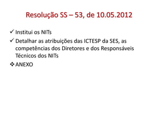 Resolução SS – 53, de 10.05.2012
 Institui os NITs
 Detalhar as atribuições das ICTESP da SES, as
competências dos Diretores e dos Responsáveis
Técnicos dos NITs
ANEXO
 