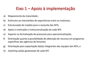 Eixo 1 – Apoio à implementação
a) Mapeamento da maturidade ;
b) Estímulos ao intercâmbio de experiências entre os institutos;
c) Estruturação de modelo para o conjunto dos NITs;
d) Apoio à instituição e institucionalização de cada NIT;
e) Suporte na formalização de processos para operacionalização;
f) Orientação quanto à possibilidade de obtenção de recursos em programas
específicos das agências de fomento;
g) Orientação para capacitação do(a)s integrantes das equipes dos NITs; e
h) Coaching ao(à)s gestore(a)s de cada NIT.
 