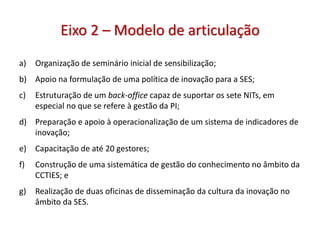 Eixo 2 – Modelo de articulação
a) Organização de seminário inicial de sensibilização;
b) Apoio na formulação de uma política de inovação para a SES;
c) Estruturação de um back-office capaz de suportar os sete NITs, em
especial no que se refere à gestão da PI;
d) Preparação e apoio à operacionalização de um sistema de indicadores de
inovação;
e) Capacitação de até 20 gestores;
f) Construção de uma sistemática de gestão do conhecimento no âmbito da
CCTIES; e
g) Realização de duas oficinas de disseminação da cultura da inovação no
âmbito da SES.
 