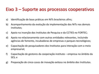 Eixo 3 – Suporte aos processos cooperativos
a) Identificação de boas práticas em NITs brasileiros afins;
b) Acompanhamento da evolução da implementação dos NITs nos demais
institutos;
c) Apoio na inserção dos Institutos de Pesquisa e da CCTIES no FORTEC;
d) Apoio no relacionamento com outras entidades relevantes, incluindo
agências de fomento, incubadoras de empresas e parques tecnológicos;
e) Capacitação de pesquisadores dos Institutos para interação com o meio
empresarial;
f) Capacitação de gestores da cooperação instituto – empresa no âmbito da
SES; e
g) Preparação de cinco casos de inovação exitosa no âmbito dos Institutos.
 