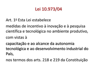 Lei 10.973/04
Art. 1o Esta Lei estabelece
medidas de incentivo à inovação e à pesquisa
científica e tecnológica no ambiente produtivo,
com vistas à
capacitação e ao alcance da autonomia
tecnológica e ao desenvolvimento industrial do
País,
nos termos dos arts. 218 e 219 da Constituição
 