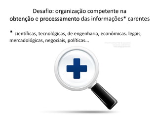 Desafio: organização competente na
obtenção e processamento das informações* carentes
* científicas, tecnológicas, de engenharia, econômicas. legais,
mercadológicas, negociais, políticas...
 