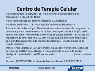 23/10/2012 Hernan Chaimovich
Centro de Terapia Celular
No. Pesquisadores envolvidos: 16, No. de alunos de graduação e pós-
graduação: 17 MS, 34 DR, 16 PD
No. Artigos Publicados: 300 internacionais e 12 nacionais
No. Livros publicados: 11 , No. Capítulos de livros publicados: 34
Transferência de Tecnologia: Desenvolvimento de sistemas e de programas de
qualidade para armazenamento de bolsas de sangue, distribuídos p/ a rede
pública de saúde; Treinamento de técnicos de órgãos públicos; Instalação de
Incubadora de empresas no CTC, com criação de pelo menos 04 empresas e
apoio p/ desenvolvimento de projetos tecnológicos; Criação do banco de
cordão umbilical
Transferência Educação: Cursos técnicos; exposições; workshops; elaboração
de material didático para atender a rede pública de ensino e de saúde;
divulgação dos trabalhos do CTC por meio de jornais, revistas,
web.
Recursos FAPESP (CEPID, auxílios e bolsas vinculadas): R$ 29.793.729,61
 