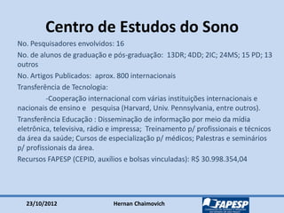 23/10/2012 Hernan Chaimovich
Centro de Estudos do Sono
No. Pesquisadores envolvidos: 16
No. de alunos de graduação e pós-graduação: 13DR; 4DD; 2IC; 24MS; 15 PD; 13
outros
No. Artigos Publicados: aprox. 800 internacionais
Transferência de Tecnologia:
-Cooperação internacional com várias instituições internacionais e
nacionais de ensino e pesquisa (Harvard, Univ. Pennsylvania, entre outros).
Transferência Educação : Disseminação de informação por meio da mídia
eletrônica, televisiva, rádio e impressa; Treinamento p/ profissionais e técnicos
da área da saúde; Cursos de especialização p/ médicos; Palestras e seminários
p/ profissionais da área.
Recursos FAPESP (CEPID, auxílios e bolsas vinculadas): R$ 30.998.354,04
 