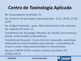 23/10/2012 Hernan Chaimovich
Centro de Toxinologia Aplicada
No. Pesquisadores envolvidos: 41
No. de alunos de graduação e pós-graduação: 23 IC, 18 MS, 23 DR,
20 PD
No. Artigos Publicados: aprox. 400 internacionais e 02 nacionais;
No. Capítulos de livros: 15
Transferência de Tecnologia: Patentes: 16; Acordos com empresas
(Biolab, União Sintética e Biosintética).
Transferência Educação: Cursos técnicos, exposições, workshops;
elaboração de material didático para atender a rede pública de
ensino e saúde; vídeos (documentários e treinamentos)
Recursos FAPESP (CEPID, auxílios e bolsas vinculadas): R$
29.003.159,76
 