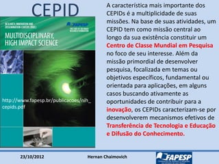 23/10/2012 Hernan Chaimovich
http://www.fapesp.br/publicacoes/nih_
cepids.pdf
CEPID A característica mais importante dos
CEPIDs é a multiplicidade de suas
missões. Na base de suas atividades, um
CEPID tem como missão central ao
longo da sua existência constituir um
Centro de Classe Mundial em Pesquisa
no foco de seu interesse. Além da
missão primordial de desenvolver
pesquisa, focalizada em temas ou
objetivos específicos, fundamental ou
orientada para aplicações, em alguns
casos buscando ativamente as
oportunidades de contribuir para a
inovação, os CEPIDs caracterizam-se por
desenvolverem mecanismos efetivos de
Transferência de Tecnologia e Educação
e Difusão do Conhecimento.
 