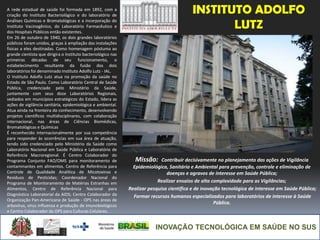INOVAÇÃO TECNOLÓGICA EM SAÚDE NO SUS
INSTITUTO ADOLFO
LUTZ
Missão: Contribuir decisivamente no planejamento das ações de Vigilância
Epidemiológica, Sanitária e Ambiental para prevenção, controle e eliminação de
doenças e agravos de interesse em Saúde Pública;
Realizar ensaios de alta complexidade para as Vigilâncias;
Realizar pesquisa científica e de inovação tecnológica de interesse em Saúde Pública;
Formar recursos humanos especializados para laboratórios de interesse à Saúde
Pública.
A rede estadual de saúde foi formada em 1892, com a
criação do Instituto Bacteriológico e do laboratório de
Análises Químicas e Bromatológicas e a incorporação do
Instituto Vacinogênico, do Laboratório Farmacêutico e
dos Hospitais Públicos então existentes.
Em 26 de outubro de 1940, os dois grandes laboratórios
públicos foram unidos, graças à ampliação das instalações
físicas a eles destinadas. Como homenagem póstuma ao
grande cientista que dirigira o Instituto bacteriológico nas
primeiras décadas de seu funcionamento, o
estabelecimento resultante da fusão dos dois
laboratórios foi denominado Instituto Adolfo Lutz - IAL.
O Instituto Adolfo Lutz atua na promoção da saúde no
Estado de São Paulo. Como Laboratório Central de Saúde
Pública, credenciado pelo Ministério da Saúde,
juntamente com seus doze Laboratórios Regionais,
sediados em municípios estratégicos do Estado, lidera as
ações de vigilância sanitária, epidemiológica e ambiental.
Atua ainda na fronteira do conhecimento, desenvolvendo
projetos científicos multidisciplinares, com colaboração
internacional, nas áreas de Ciências Biomédicas,
Bromatológicas e Químicas
É reconhecido internacionalmente por sua competência
para responder às ocorrências em sua área de atuação,
tendo sido credenciado pelo Ministério da Saúde como
Laboratório Nacional em Saúde Pública e Laboratório de
Referência Macroregional. É Centro Colaborador do
Programa Conjunto FAO/OMS para monitoramento de
contaminantes em alimentos. Centro de Referência para
Controle de Qualidade Analítica de Micotoxinas e
Resíduos de Pesticidas; Coordenador Nacional do
Programa de Monitoramento de Matérias Estranhas em
Alimentos, Centro de Referência Nacional para
Diagnóstico Laboratorial da AIDS; Centro Colaborador da
Organização Pan-Americana de Saúde - OPS nas áreas de
arbovírus, vírus influenza e produção de imunobiológicos
e Centro Colaborador da OPS para Culturas Celulares.
 