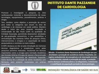 INOVAÇÃO TECNOLÓGICA EM SAÚDE NO SUS
INSTITUTO DANTE PAZZANESE
DE CARDIOLOGIA
Promove a investigação e pesquisa na área
cardiovascular, incluindo o desenvolvimento de novas
tecnologias, equipamentos, procedimentos, práticas e
drogas.
Tem, também, como objetivo a promoção de ensino
para todas as categorias que atuam na área de
cardiologia e de interesse em saúde pública. Mantém
desde o início dos anos noventa, vinculação à
Universidade de São Paulo (USP) na qualidade de
Entidade Associada, permitindo desenvolver atividades
de pós-graduação sensostrictu, o que possibilitou a
verticalização das inúmeras linhas de pesquisa clínica,
intervencionista e cirúrgica e a capacitação de novos
pesquisadores e cientistas no meio médico.
O IDPC destacou-se não só pela introdução de inúmeras
técnicas diagnósticas e terapêuticas como pelas
pesquisas pioneiras realizadas, resultando em técnicas
importantes como a cirurgia para Correção Anatômica
das Grandes Artérias (Cirurgia de Jatene) e Reconstrução
Geométrica do Aneurisma de Ventrículo Esquerdo.
Outra técnica foi a utilização de stents recobertos com
fármacos, para prevenir reestenoses em artérias
coronárias.
Missão: O Instituto Dante Pazzanese de Cardiologia tem por
finalidade a prestação de assistência médico-hospitalar, em
regime ambulatorial, de emergência e de internação na área
cardiovascular, visando a promoção de saúde, a proteção
contra doenças cardiovasculares e ao diagnóstico, tratamento
e reabilitação da população portadora dessa patologia.
 