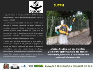 INOVAÇÃO TECNOLÓGICA EM SAÚDE NO SUS
SUCEN
A Superintendência de Controle de Endemias (SUCEN) foi criada
pelo Decreto-Lei n° 232/70, alterado pelo Decreto-Lei n° 238/70, e
pela Lei n° 1804/78.
É uma Autarquia vinculada à SES pelo Decreto n° 46.063. Realiza
pesquisas e atividades necessárias ao avanço científico e
tecnológico cooperando técnica e financeiramente com os
governos municipais (como executores das ações locais de
controle) bem como os subsidiando no controle de artrópodes
peçonhentos e incômodos e outros animais envolvidos na cadeia
epidemiológica das doenças transmitidas por vetores.
A SUCEN opera de forma articulada com os vários órgãos e
instâncias que participam do SUS, pactuando os programas de
controle das doenças transmitidas por vetores e hospedeiros
intermediários entre elas: malária, doença de Chagas,
esquistossomose, leishmaniose visceral, leishmaniose tegumentar,
dengue, febre amarela e febre maculosa e outras doenças
transmitidas por vetores de importância epidemiológica.
Missão: A SUCEN tem por finalidade
promover o efetivo controle das doenças
transmitidas por vetores e seus hospedeiros
intermediários no Estado.
 