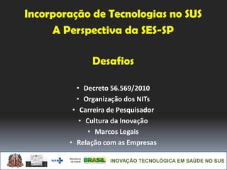 INOVAÇÃO TECNOLÓGICA EM SAÚDE NO SUS
Incorporação de Tecnologias no SUS
A Perspectiva da SES-SP
Desafios
• Decreto 56.569/2010
• Organização dos NITs
• Carreira de Pesquisador
• Cultura da Inovação
• Marcos Legais
• Relação com as Empresas
 