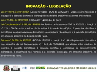 INOVAÇÃO TECNOLÓGICA EM SAÚDE NO SUS
INOVAÇÃO - LEGISLAÇÃO
Lei nº 10.973, de 02/12/2004 (Lei da Inovação) - DOU de 03/12/2004 - Dispõe sobre incentivos à
inovação e à pesquisa científica e tecnológica no ambiente produtivo e dá outras providências.
Lei nº 11.196, de 21/11/2005 DOU de 22/11/2005 (Lei do Bem)
Lei Complementar nº 1.049, de 19/06/08 (Lei Paulista de Inovação) - DOE de 20/06/08 p.1 seção 1
nº 113 - Dispõe sobre medidas de incentivo à inovação tecnológica, à pesquisa científica e
tecnológica, ao desenvolvimento tecnológico, à engenharia não-rotineira e à extensão tecnológica
em ambiente produtivo, no Estado de São Paulo.
Decreto nº 54.690, de 18/08/09 - DOE de 19/08/09 p.1 seção 1 nº 154 – Regulamenta dispositivos
que especifica da Lei Complementar nº 1.049, de 19/06/2008, que dispõe sobre medidas de
incentivo à inovação tecnológica, à pesquisa científica e tecnológica, ao desenvolvimento
tecnológico, à engenharia não rotineira e à extensão tecnológica em ambiente produtivo, no
Estado de São Paulo.
 