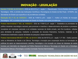 INOVAÇÃO TECNOLÓGICA EM SAÚDE NO SUS
INOVAÇÃO - LEGISLAÇÃO
Decreto nº 56.569, de 22/12/2010 - DOE de 29/12/10 p.1 – seção 1 – Republicação. Cria os Núcleos de Inovação
Tecnológica - NITs, no âmbito das Instituições Científicas e Tecnológicas do Estado de São Paulo - ICTESPs, das
Secretarias de Estado que especifica e dá providências correlatas.
Resolução SS nº 53, de 10/05/2012 - DOE de 11/05/12 p.35 – seção 1 – Institui um Núcleo de Inovação
Tecnológica - NIT, no âmbito da Secretaria de Estado da Saúde e dá outras providências.
Portaria Interministerial nº 652, de 14/09/2012 - DOU de 17/09/12 p.9 - seção 1 - Estabelece as prioridades da
política industrial e tecnológica nacional, para promover e incentivar o desenvolvimento de produtos e processos
inovadores em empresas nacionais e em entidades nacionais de direito privado, sem fins lucrativos, voltadas
para atividades de pesquisa, mediante a concessão de recursos financeiros, humanos, materiais ou de
infraestrutura destinados a apoiar atividades de pesquisa e desenvolvimento.
Portaria Interministerial MS-MCTI nº 686, de 02/10/12 DOU de 04/10/12 p.5 – seção 1 nº 193 – Institui parceria
entre os Ministérios da Saúde e da Ciência, Tecnologia e Inovação para cooperação técnica na formulação de
políticas de apoio ao desenvolvimento científico, tecnológico e de inovação em áreas de interesse da saúde
humana, por intermédio da integração da Política Nacional de Ciência e Tecnologia em Saúde com a Estratégia
Nacional de Ciência e Tecnologia e constitui Comissão Técnica Interministerial.
 