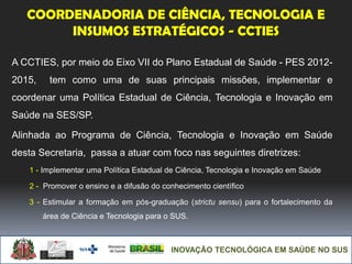INOVAÇÃO TECNOLÓGICA EM SAÚDE NO SUS
COORDENADORIA DE CIÊNCIA, TECNOLOGIA E
INSUMOS ESTRATÉGICOS - CCTIES
A CCTIES, por meio do Eixo VII do Plano Estadual de Saúde - PES 2012-
2015, tem como uma de suas principais missões, implementar e
coordenar uma Política Estadual de Ciência, Tecnologia e Inovação em
Saúde na SES/SP.
Alinhada ao Programa de Ciência, Tecnologia e Inovação em Saúde
desta Secretaria, passa a atuar com foco nas seguintes diretrizes:
1 - Implementar uma Política Estadual de Ciência, Tecnologia e Inovação em Saúde
2 - Promover o ensino e a difusão do conhecimento científico
3 - Estimular a formação em pós-graduação (strictu sensu) para o fortalecimento da
área de Ciência e Tecnologia para o SUS.
 
