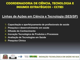 INOVAÇÃO TECNOLÓGICA EM SAÚDE NO SUS
Linhas de Ações em Ciência e Tecnologia (SES/SP)
1 - Capacitação e aperfeiçoamento de profissionais de saúde
2 - Pesquisa e desenvolvimento em saúde
3 - Difusão do Conhecimento
4 - Inovação Tecnológica de Produtos e Processos
5 - Avaliação de Tecnologias em Saúde
6 - Pesquisa Clínica
COORDENADORIA DE CIÊNCIA, TECNOLOGIA E
INSUMOS ESTRATÉGICOS - CCTIES
 