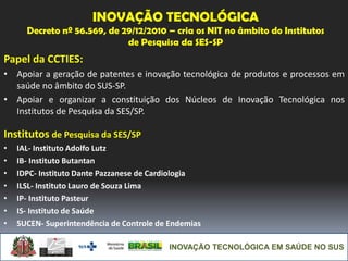 INOVAÇÃO TECNOLÓGICA EM SAÚDE NO SUS
INOVAÇÃO TECNOLÓGICA
Decreto nº 56.569, de 29/12/2010 – cria os NIT no âmbito do Institutos
de Pesquisa da SES-SP
Papel da CCTIES:
• Apoiar a geração de patentes e inovação tecnológica de produtos e processos em
saúde no âmbito do SUS-SP.
• Apoiar e organizar a constituição dos Núcleos de Inovação Tecnológica nos
Institutos de Pesquisa da SES/SP.
Institutos de Pesquisa da SES/SP
• IAL- Instituto Adolfo Lutz
• IB- Instituto Butantan
• IDPC- Instituto Dante Pazzanese de Cardiologia
• ILSL- Instituto Lauro de Souza Lima
• IP- Instituto Pasteur
• IS- Instituto de Saúde
• SUCEN- Superintendência de Controle de Endemias
 