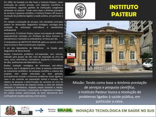 INOVAÇÃO TECNOLÓGICA EM SAÚDE NO SUS
INSTITUTO
PASTEUR
Em 1903, foi fundado em São Paulo o Instituto Pasteur, como
instituição de caráter privado, com objetivos científicos e
humanitários, seguindo padrões de instituições congêneres
existentes no exterior. Tendo como base o binômio prestação
de serviços e pesquisa científica, o Instituto Pasteur (IP) busca a
resolução de problemas ligados à saúde pública, em particular a
raiva.
Em relação à prestação de serviços, três atividades principais
podem ser destacadas: diagnóstico virológico, sorologia para
avaliação de anticorpos antirrábicos e atendimento
ambulatorial.
Atualmente, O Instituto Pasteur possui uma equipe de médicos
especialmente treinados em Profilaxia da Raiva Humana. O
atendimento é realizado no ambulatório, 12 horas por dia.
O Ambulatório do INSTITUTO PASTEUR aplica as vacinas contra
raiva humana e febre amarela para viajantes .
É um dos laboratórios de Referência no Estado para
diagnóstico de Raiva Animal.
Realiza tratamento profilático pré-exposição, com vacinas,
indicado para grupos de alto risco de exposição ao vírus da
raiva, como: veterinários, vacinadores, laçadores e treinadores
de cães, profissionais de laboratório, etc...
Realiza avaliação sorológica, de anticorpos anti-rábicos
humanos, que é obrigatória para todas as pessoas submetidas
ao tratamento profilático. Na pesquisa científica a maioria dos
projetos vem sendo executada na área aplicada,
principalmente visando a solucionar problemas atuais ligados à
raiva e seu controle nas populações animal e humana. São
objetos de pesquisa a determinação de variantes do vírus da
raiva, os mecanismos da resposta imune, a raiva em animais
silvestres e domésticos, resposta imune humoral e celular,
imunização de primatas, implantação do diagnóstico virológico
em cultivo celular, padronização de teste laboratorial para
verificação de reações adversas, entre outras.
Missão: Tendo como base o binômio prestação
de serviços e pesquisa científica,
o Instituto Pasteur busca a resolução de
problemas ligados à saúde pública, em
particular a raiva.
 