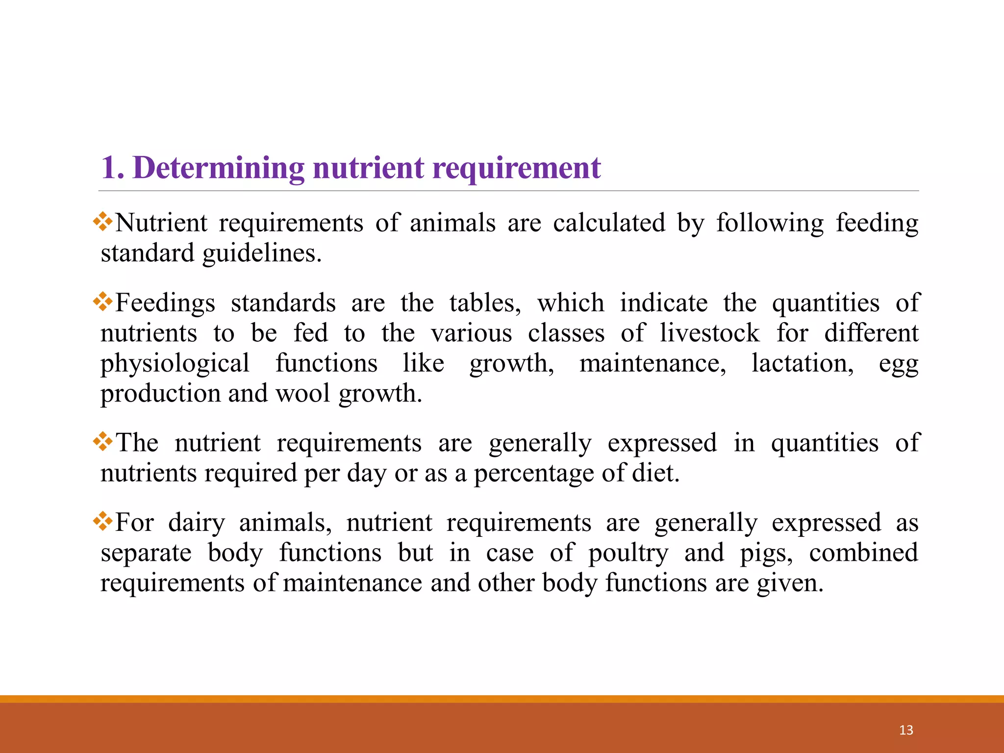 1. Determining nutrient requirement
Nutrient requirements of animals are calculated by following feeding
standard guidelines.
Feedings standards are the tables, which indicate the quantities of
nutrients to be fed to the various classes of livestock for different
physiological functions like growth, maintenance, lactation, egg
production and wool growth.
The nutrient requirements are generally expressed in quantities of
nutrients required per day or as a percentage of diet.
For dairy animals, nutrient requirements are generally expressed as
separate body functions but in case of poultry and pigs, combined
requirements of maintenance and other body functions are given.
13
 