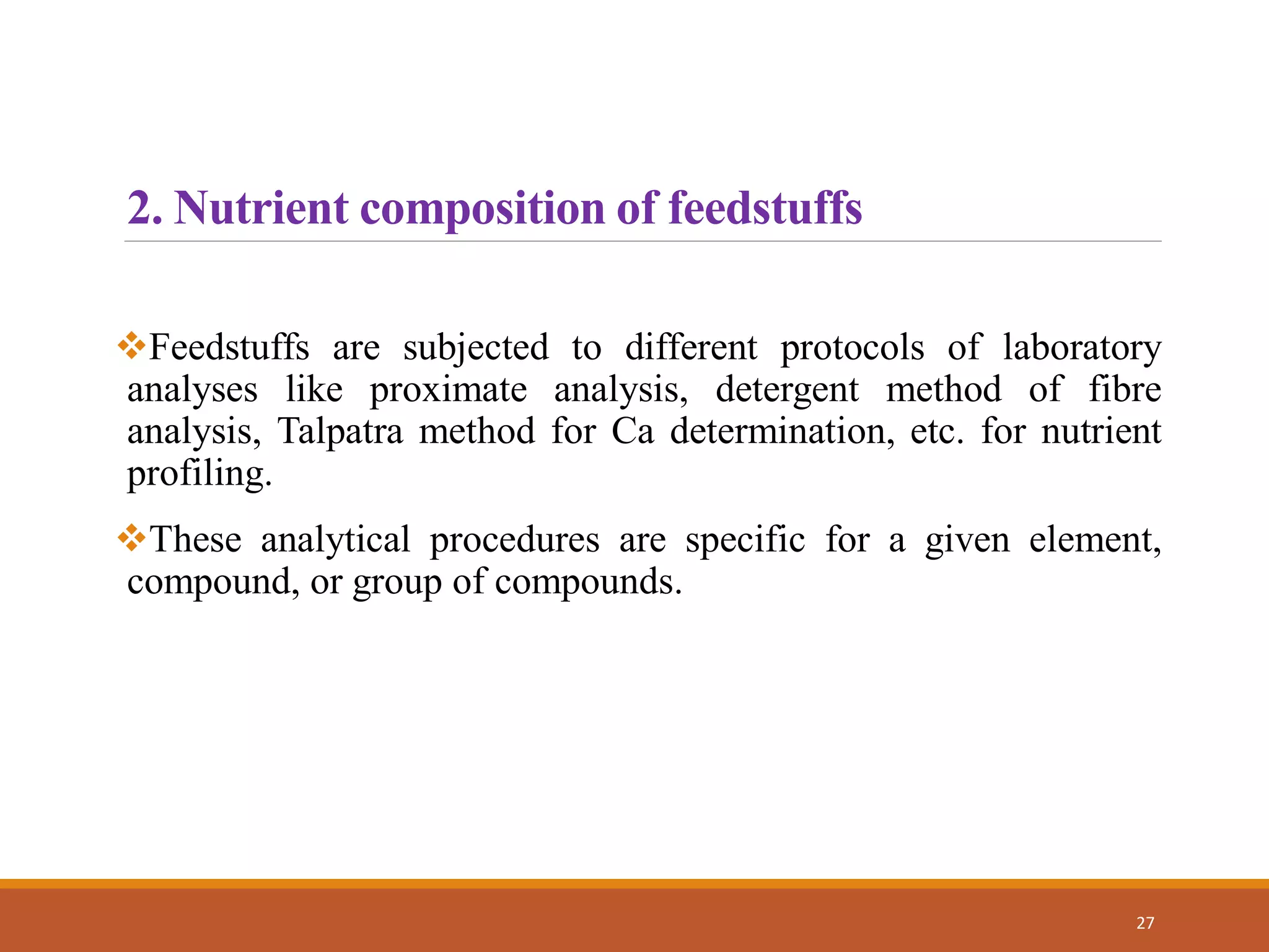 Feedstuffs are subjected to different protocols of laboratory
analyses like proximate analysis, detergent method of fibre
analysis, Talpatra method for Ca determination, etc. for nutrient
profiling.
These analytical procedures are specific for a given element,
compound, or group of compounds.
27
2. Nutrient composition of feedstuffs
 