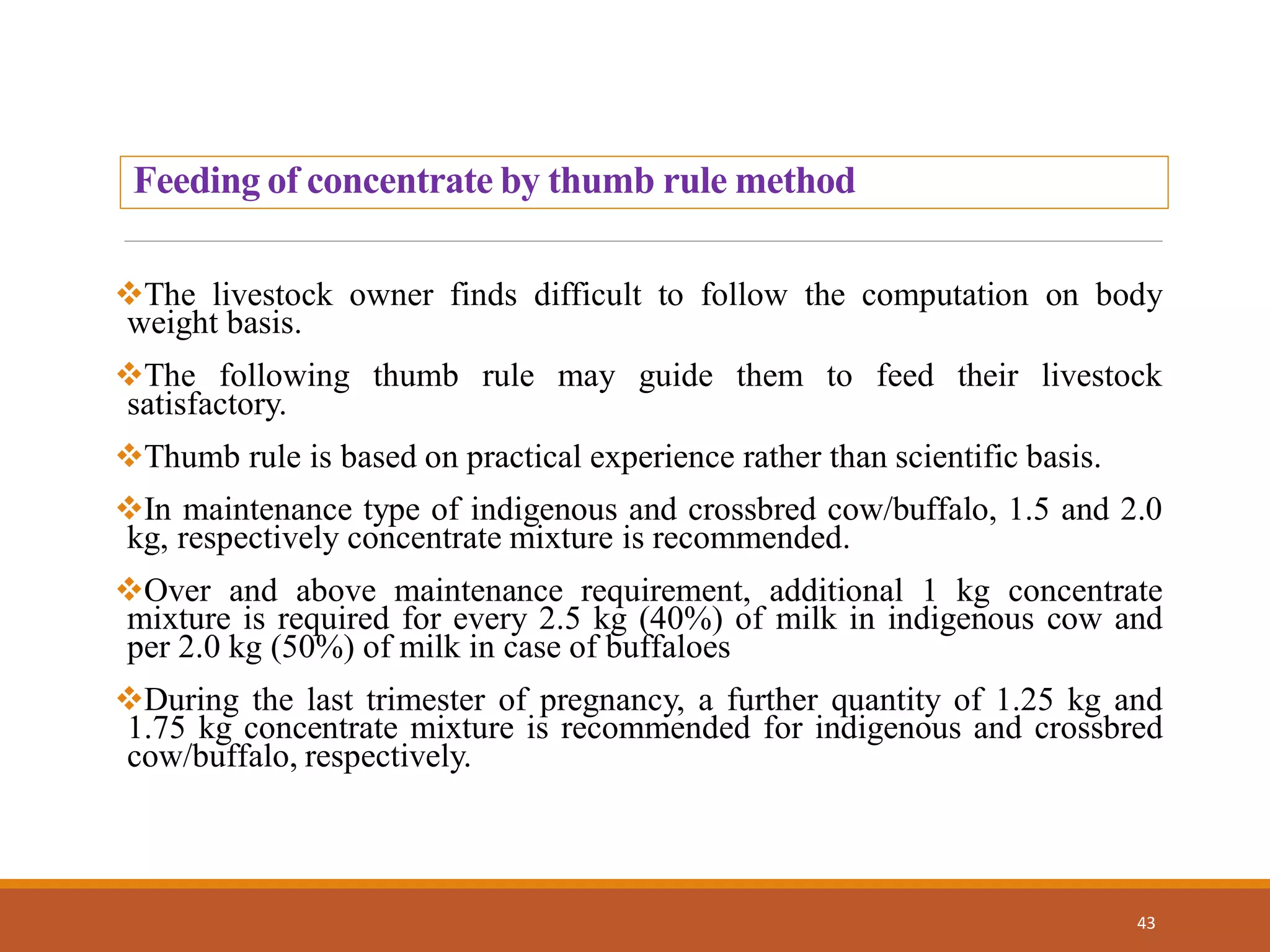 The livestock owner finds difficult to follow the computation on body
weight basis.
The following thumb rule may guide them to feed their livestock
satisfactory.
Thumb rule is based on practical experience rather than scientific basis.
In maintenance type of indigenous and crossbred cow/buffalo, 1.5 and 2.0
kg, respectively concentrate mixture is recommended.
Over and above maintenance requirement, additional 1 kg concentrate
mixture is required for every 2.5 kg (40%) of milk in indigenous cow and
per 2.0 kg (50%) of milk in case of buffaloes
During the last trimester of pregnancy, a further quantity of 1.25 kg and
1.75 kg concentrate mixture is recommended for indigenous and crossbred
cow/buffalo, respectively.
43
Feeding of concentrate by thumb rule method
 