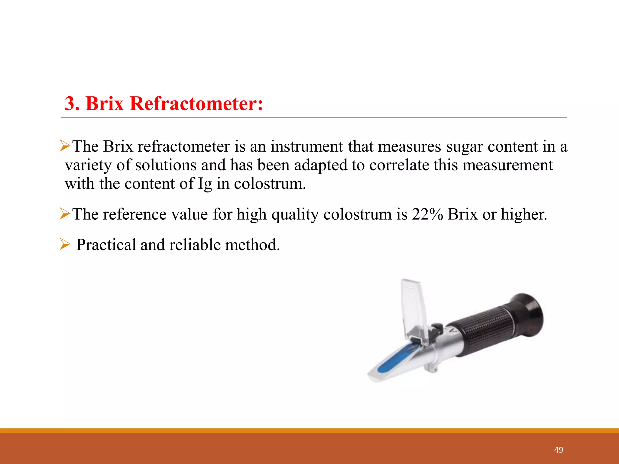 The Brix refractometer is an instrument that measures sugar content in a
variety of solutions and has been adapted to correlate this measurement
with the content of Ig in colostrum.
The reference value for high quality colostrum is 22% Brix or higher.
 Practical and reliable method.
49
3. Brix Refractometer:
 