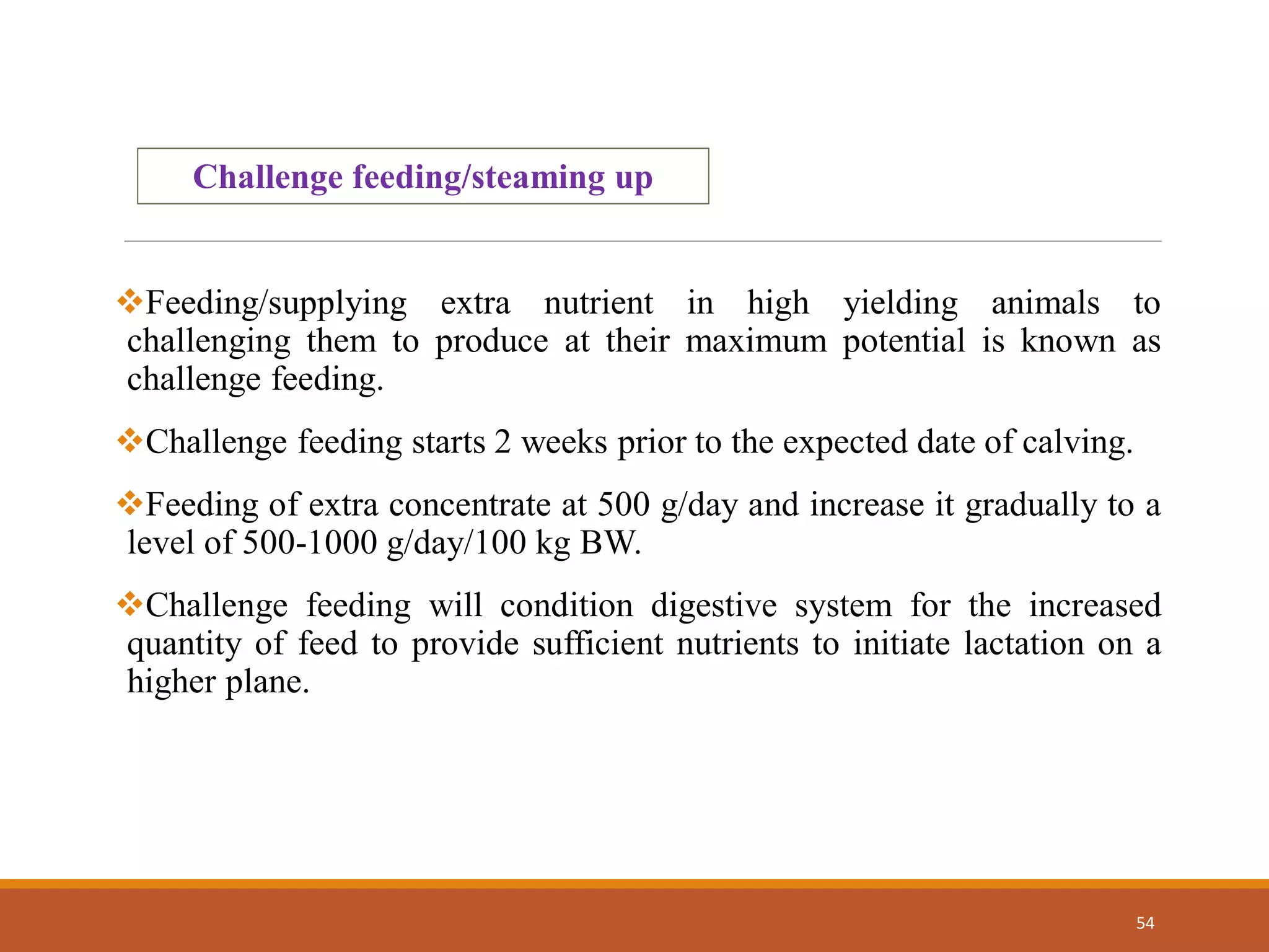 54
Challenge feeding/steaming up
Feeding/supplying extra nutrient in high yielding animals to
challenging them to produce at their maximum potential is known as
challenge feeding.
Challenge feeding starts 2 weeks prior to the expected date of calving.
Feeding of extra concentrate at 500 g/day and increase it gradually to a
level of 500-1000 g/day/100 kg BW.
Challenge feeding will condition digestive system for the increased
quantity of feed to provide sufficient nutrients to initiate lactation on a
higher plane.
 