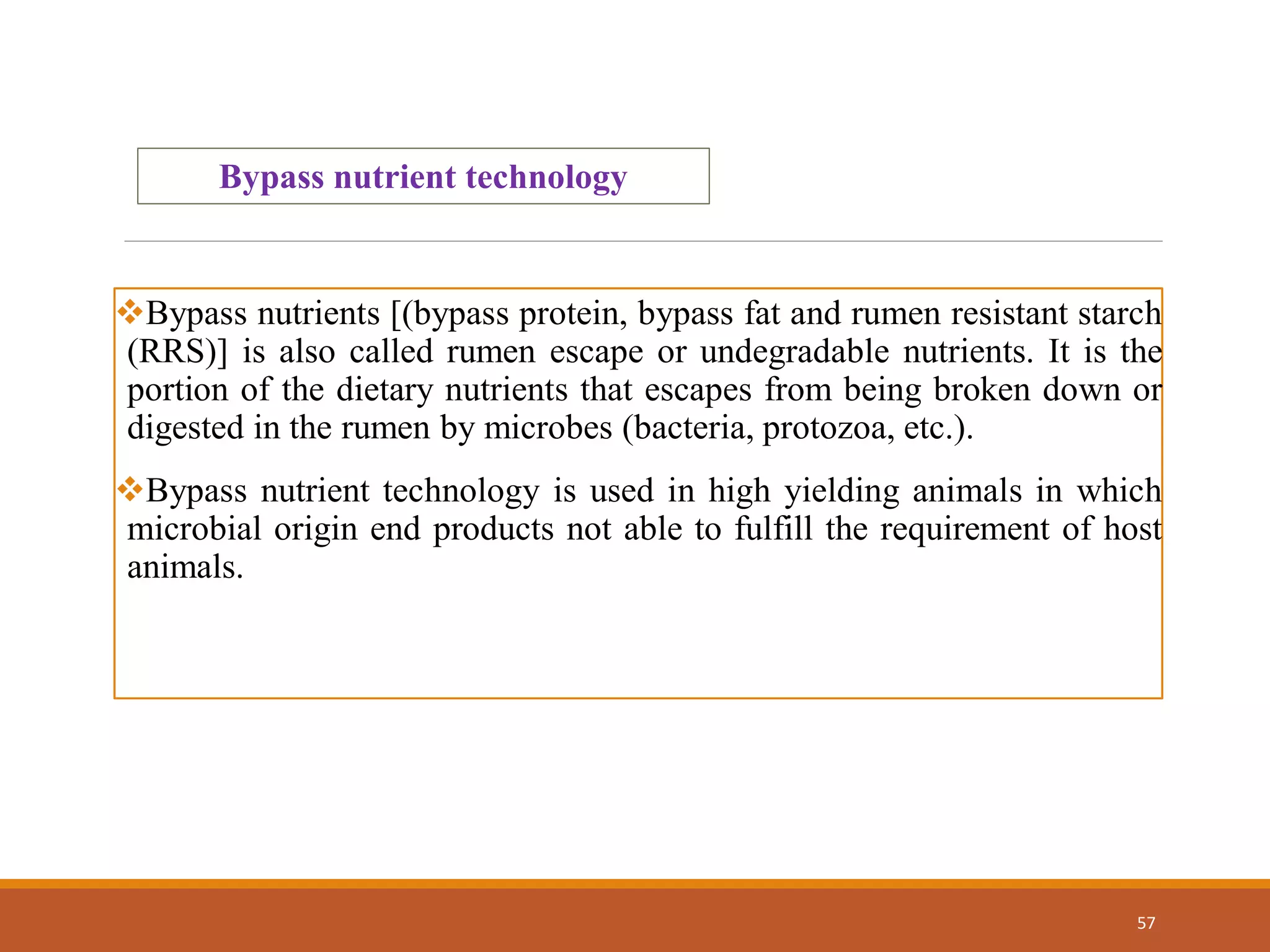 57
Bypass nutrient technology
Bypass nutrients [(bypass protein, bypass fat and rumen resistant starch
(RRS)] is also called rumen escape or undegradable nutrients. It is the
portion of the dietary nutrients that escapes from being broken down or
digested in the rumen by microbes (bacteria, protozoa, etc.).
Bypass nutrient technology is used in high yielding animals in which
microbial origin end products not able to fulfill the requirement of host
animals.
 