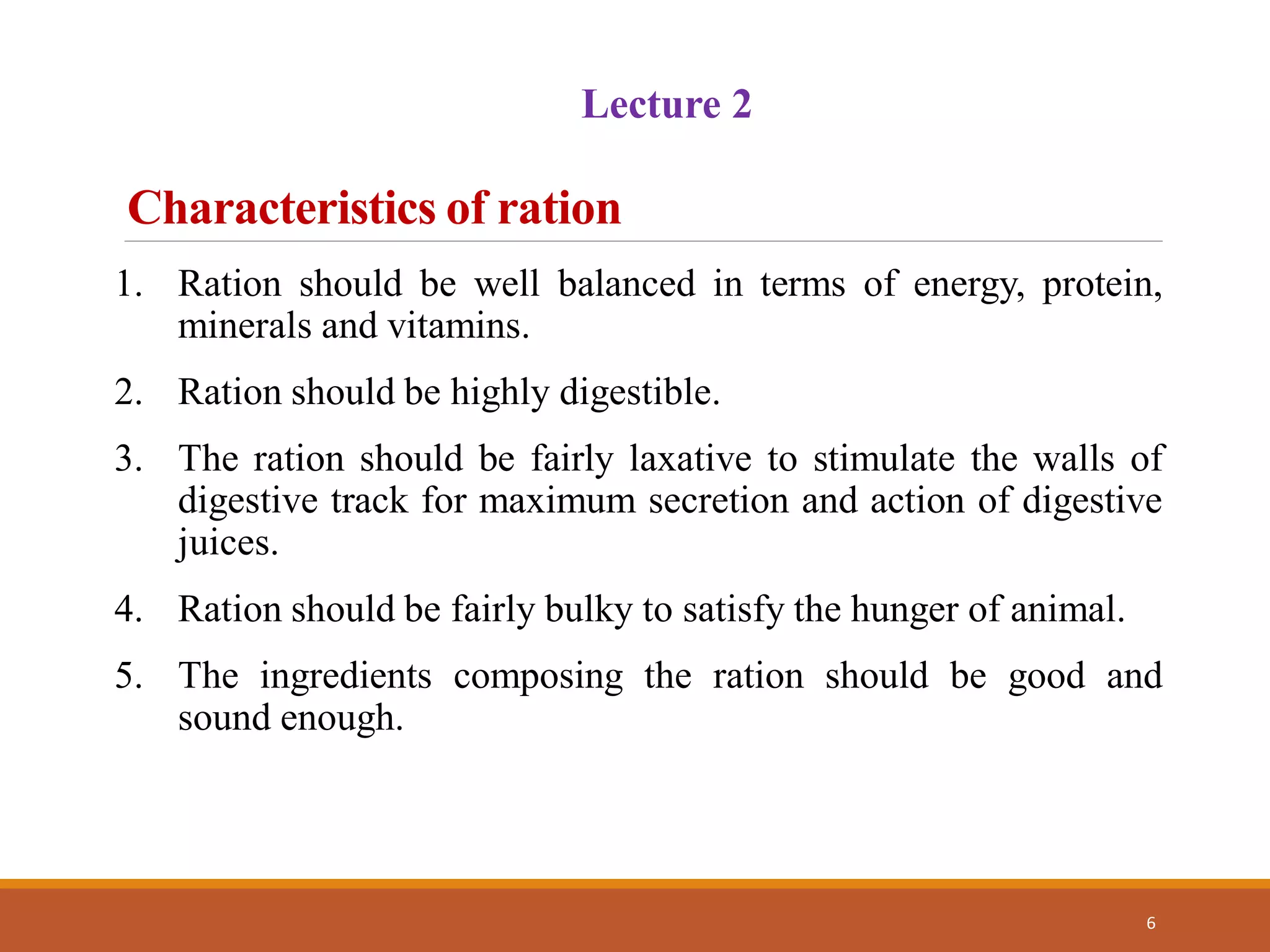 Characteristics of ration
6
1. Ration should be well balanced in terms of energy, protein,
minerals and vitamins.
2. Ration should be highly digestible.
3. The ration should be fairly laxative to stimulate the walls of
digestive track for maximum secretion and action of digestive
juices.
4. Ration should be fairly bulky to satisfy the hunger of animal.
5. The ingredients composing the ration should be good and
sound enough.
Lecture 2
 