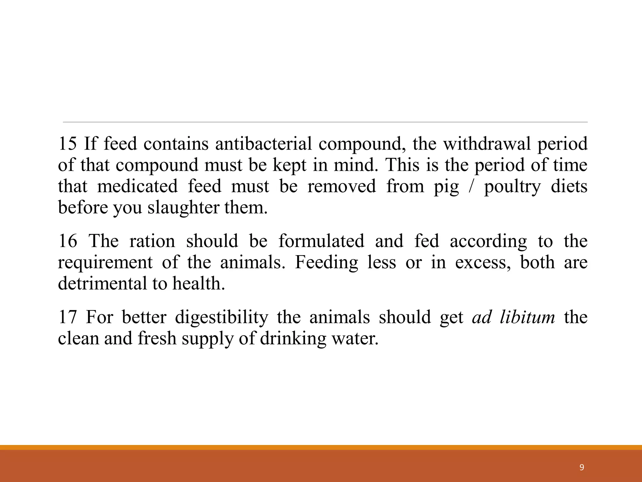 15 If feed contains antibacterial compound, the withdrawal period
of that compound must be kept in mind. This is the period of time
that medicated feed must be removed from pig / poultry diets
before you slaughter them.
16 The ration should be formulated and fed according to the
requirement of the animals. Feeding less or in excess, both are
detrimental to health.
17 For better digestibility the animals should get ad libitum the
clean and fresh supply of drinking water.
9
 