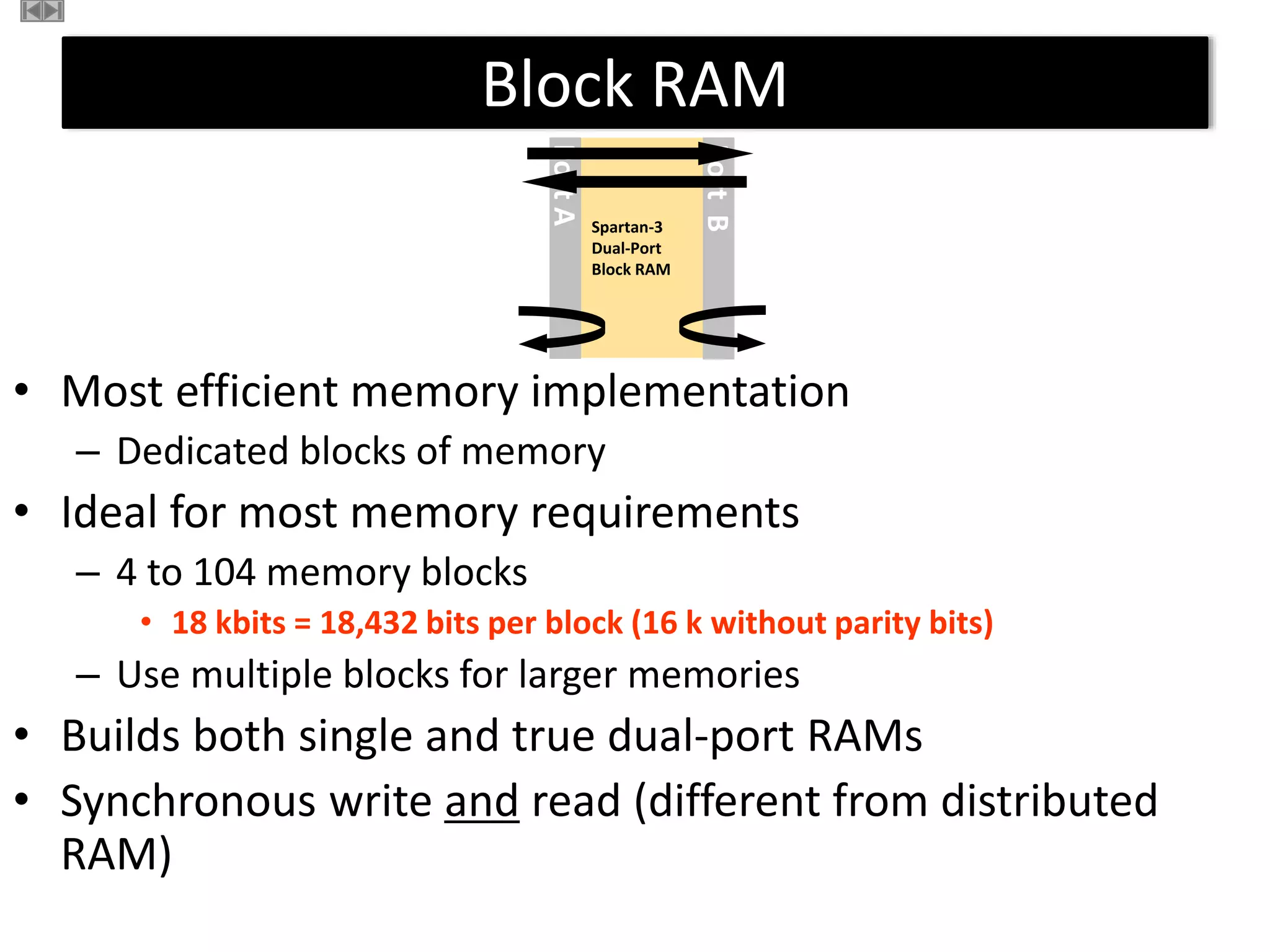 Block RAM
Spartan-3
Dual-Port
Block RAM
Port
A
Port
B
Block RAM
• Most efficient memory implementation
– Dedicated blocks of memory
• Ideal for most memory requirements
– 4 to 104 memory blocks
• 18 kbits = 18,432 bits per block (16 k without parity bits)
– Use multiple blocks for larger memories
• Builds both single and true dual-port RAMs
• Synchronous write and read (different from distributed
RAM)
 