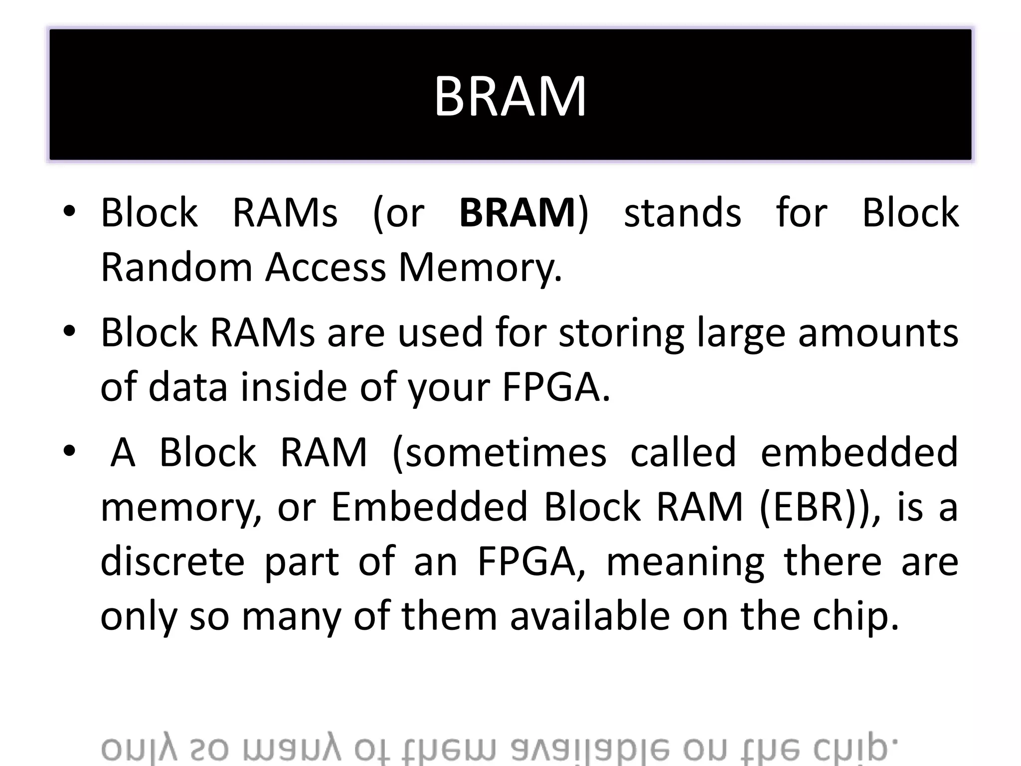 BRAM
• Block RAMs (or BRAM) stands for Block
Random Access Memory.
• Block RAMs are used for storing large amounts
of data inside of your FPGA.
• A Block RAM (sometimes called embedded
memory, or Embedded Block RAM (EBR)), is a
discrete part of an FPGA, meaning there are
only so many of them available on the chip.
 